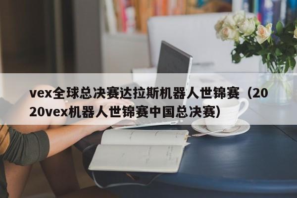 vex全球總決賽達拉斯機器人世錦賽（2020vex機器人世錦賽中國總決賽）