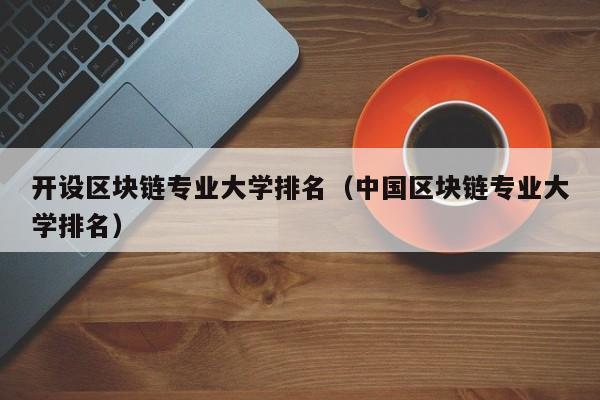 開設區塊鏈專業大學排名（中國區塊鏈專業大學排名）