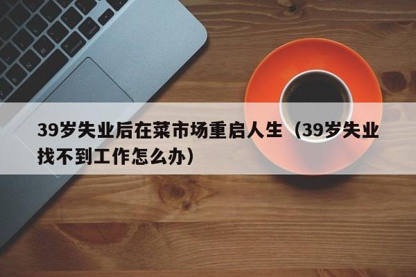 39歲失業後在菜市場重啟人生（39歲失業找不到工作怎麼辦）