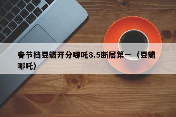 春節檔豆瓣開分哪咤8.5斷層第一（豆瓣 哪咤）