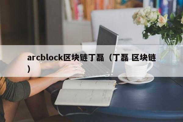 arcblock區塊鏈丁磊（丁磊 區塊鏈）