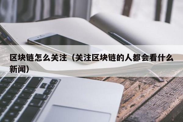 區塊鏈怎麼關註（關註區塊鏈的人都會看什麼新聞）